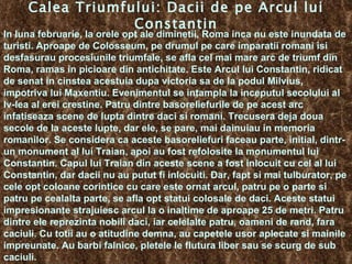 Calea Triumfului: Dacii de pe Arcul lui Constantin In luna februarie, la orele opt ale diminetii, Roma inca nu este inundata de turisti. Aproape de Colosseum, pe drumul pe care imparatii romani isi desfasurau procesiunile triumfale, se afla cel mai mare arc de triumf din Roma, ramas in picioare din antichitate. Este Arcul lui Constantin, ridicat de senat in cinstea acestuia dupa victoria sa de la podul Milvius, impotriva lui Maxentiu. Evenimentul se intampla la inceputul secolului al Iv-lea al erei crestine. Patru dintre basoreliefurile de pe acest arc infatiseaza scene de lupta dintre daci si romani. Trecusera deja doua secole de la aceste lupte, dar ele, se pare, mai dainuiau in memoria romanilor. Se considera ca aceste basoreliefuri faceau parte, initial, dintr-un monument al lui Traian, apoi au fost refolosite la monumentul lui Constantin.  Capul lui Traian din aceste scene a fost inlocuit cu cel al lui Constantin, dar dacii nu au putut fi inlocuiti. Dar, fapt si mai tulburator, pe cele opt coloane corintice cu care este ornat arcul, patru pe o parte si patru pe cealalta parte, se afla opt statui colosale de daci. Aceste statui impresionante strajuiesc arcul la o inaltime de aproape 25 de metri. Patru dintre ele reprezinta nobili daci, iar celelalte patru, oameni de rand, fara caciuli. Cu totii au o atitudine demna, au capetele usor aplecate si mainile impreunate. Au barbi falnice, pletele le flutura liber sau se scurg de sub caciuli.  