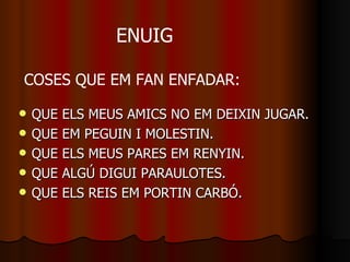 QUE ELS MEUS AMICS NO EM DEIXIN JUGAR. QUE EM PEGUIN I MOLESTIN. QUE ELS MEUS PARES EM RENYIN. QUE ALGÚ DIGUI PARAULOTES. QUE ELS REIS EM PORTIN CARBÓ. COSES QUE EM FAN ENFADAR: ENUIG 