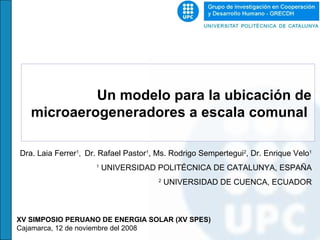 Un modelo para la ubicación de microaerogeneradores a escala comunal  Dra. Laia Ferrer 1 ,  Dr. Rafael Pastor 1 , Ms. Rodrigo Sempertegui 2 , Dr. Enrique Velo 1 1  UNIVERSIDAD POLITÉCNICA DE CATALUNYA, ESPAÑA 2  UNIVERSIDAD DE CUENCA, ECUADOR XV SIMPOSIO PERUANO DE ENERGIA SOLAR (XV SPES) Cajamarca, 12 de noviembre del 2008  