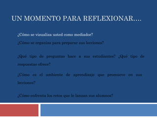 UN MOMENTO PARA REFLEXIONAR…. ¿Cómo se visualiza usted como mediador? ¿Cómo se organiza para preparar sus lecciones? ¿Qué tipo de preguntas hace a sus estudiantes? ¿Qué tipo de respuestas ofrece? ¿Cómo es el ambiente de aprendizaje que promueve en sus lecciones? ¿Cómo enfrenta los retos que le lanzan sus alumnos? 