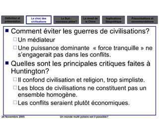 Comment éviter les guerres de civilisations? Un médiateur Une puissance dominante  « force tranquille » ne s’engagerait pas dans les conflits. Quelles sont les principales critiques faites à Huntington? Il confond civilisation et religion, trop simpliste. Les blocs de civilisations ne constituent pas un ensemble homogène. Les conflits seraient plutôt économiques. Le choc des civilisations 