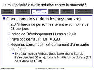 La multipolarité est-elle solution contre la pauvreté? Conditions de vie dans les pays pauvres 2,8 Milliards de personnes vivent avec moins de 2$ par jour. Indice de Développement Humain : 0,40 Pays occidentaux : IDH = 0,90 Régimes corrompus : détournement d’une partie des fonds Ex : à la mort de Mobutu Sese Seko chef d’État du Zaïre pendant 30 ans), fortune 8 milliards de dollars (2/3 de la dette de l’État) Le Sud : nouveaux pôles? 