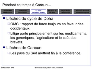 Pendant ce temps à Cancun… L’échec du cycle de Doha OMC : rapport de force toujours en faveur des occidentaux. Litige porte principalement sur les médicaments, les génériques, l’agriculture et le coût des brevets. L’échec de Cancun Les pays du Sud mettent fin à la conférence. Le Sud : nouveaux pôles? 