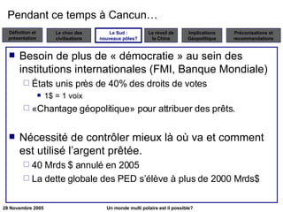 Pendant ce temps à Cancun… Besoin de plus de « démocratie » au sein des institutions internationales (FMI, Banque Mondiale) États unis près de 40% des droits de votes 1$ = 1 voix «Chantage géopolitique» pour attribuer des prêts. Nécessité de contrôler mieux là où va et comment est utilisé l’argent prêtée. 40 Mrds $ annulé en 2005  La dette globale des PED s’élève à plus de 2000 Mrds$ Le Sud : nouveaux pôles? 