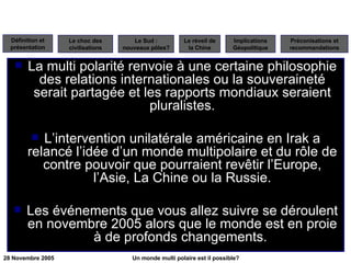 La multi polarité renvoie à une certaine philosophie des relations internationales ou la souveraineté serait partagée et les rapports mondiaux seraient pluralistes. L’intervention unilatérale américaine en Irak a relancé l’idée d’un monde multipolaire et du rôle de contre pouvoir que pourraient revêtir l’Europe, l’Asie, La Chine ou la Russie. Les événements que vous allez suivre se déroulent en novembre 2005 alors que le monde est en proie à de profonds changements.  