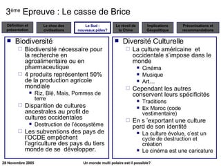 3 ème  Epreuve : Le casse de Brice Biodiversité Biodiversité nécessaire pour la recherche en agroalimentaire ou en pharmaceutique 4 produits représentent 50% de la production agricole mondiale Riz, Blé, Mais, Pommes de terre Disparition de cultures ancestrales au profit de cultures occidentales Destruction de l’écosystème Les subventions des pays de l’OCDE empêchent l’agriculture des pays du tiers monde de se  développer. Diversité Culturelle La culture américaine  et occidentale s’impose dans le monde Cinéma Musique Art…  Cependant les autres conservent leurs spécificités Traditions Ex Maroc (code vestimentaire) En s ’exportant une culture perd de son identité La culture évolue, c’est un cycle de destruction et création Le cinéma est une caricature Le Sud : nouveaux pôles? 