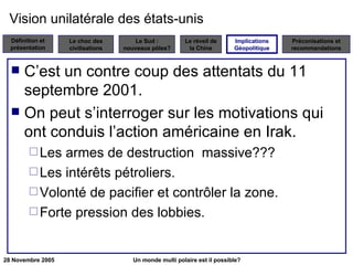 Vision unilatérale des états-unis  C’est un contre coup des attentats du 11 septembre 2001. On peut s’interroger sur les motivations qui ont conduis l’action américaine en Irak. Les armes de destruction  massive??? Les intérêts pétroliers. Volonté de pacifier et contrôler la zone. Forte pression des lobbies. Implications Géopolitique 