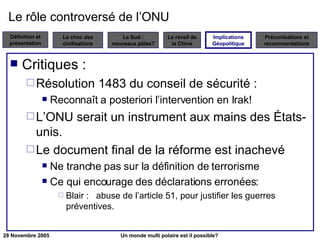 Le rôle controversé de l’ONU Critiques : Résolution 1483 du conseil de sécurité : Reconnaît a posteriori l’intervention en Irak! L’ONU serait un instrument aux mains des États-unis. Le document final de la réforme est inachevé Ne tranche pas sur la définition de terrorisme Ce qui encourage des déclarations erronées: Blair :   abuse de l’article 51, pour justifier les guerres préventives. Implications Géopolitique 