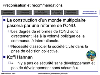 Préconisation et recommandations La construction d’un monde multipolaire passera par une réforme de l’ONU. Les degrés de réformes de l’ONU sont directement liés à la volonté politique de la communauté internationale. Nécessité d’associer la société civile dans la prise de décision collective. Koffi Hannan « Il n’y a pas de sécurité sans développement et pas de développement sans sécurité » Préconisations et recommandations 