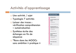 Activités d’apprentissage 
! Une activité / sujet 
! Typologie 7 activités 
! Laisser des traces : 
vérification compréhension 
– autoévaluation 
! Synthèse écrite des 
échanges en fin de 
séquence 
! *Rare dans les MOOCs 
sans ambition « pratique » 
 