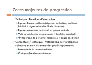 Zones majeures de progression 
! Technique : Fonctions d’interaction 
! Espaces forums améliorés (réponses emboîtées, meilleure 
lisibilité / organisation des fils de discussion) 
! Espaces autonomes de travail en groupe restreint 
! Vote sur pertinence des messages + badging contributif 
! " Repérage de personnes ressources, « anges gardiens » 
! Conceptuel / technique : Valorisation de l’intelligence 
collective et enrichissement des profils apprenants 
! Economie de la recommandation 
! Cartographie des compétences 
 