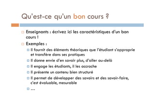 Qu’est-ce qu’un bon cours ? 
! Enseignants : écrivez ici les caractéristiques d’un bon 
cours ! 
! Exemples : 
! Il fournit des éléments théoriques que l’étudiant s’approprie 
et transfère dans ses pratiques 
! Il donne envie d’en savoir plus, d’aller au-delà 
! Il engage les étudiants, il les accroche 
! Il présente un contenu bien structuré 
! Il permet de développer des savoirs et des savoir-faire, 
c’est évaluable, mesurable 
! … 
 