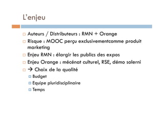 L’enjeu 
! Auteurs / Distributeurs : RMN + Orange 
! Risque : MOOC perçu exclusivementcomme produit 
marketing 
! Enjeu RMN : élargir les publics des expos 
! Enjeu Orange : mécénat culturel, RSE, démo solerni 
! " Choix de la qualité 
! Budget 
! Equipe pluridisciplinaire 
! Temps 
 