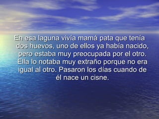 En esa laguna vivía mamá pata que tenía dos huevos, uno de ellos ya había nacido, pero estaba muy preocupada por el otro. Ella lo notaba muy extraño porque no era igual al otro. Pasaron los días cuando de él nace un cisne. 