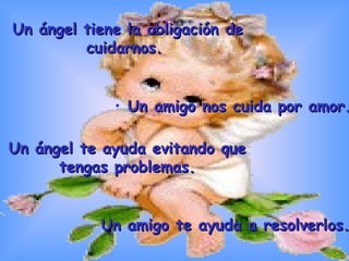 Un ángel tiene la obligación de cuidarnos.  Un amigo nos cuida por amor. Un ángel te ayuda evitando que tengas problemas. Un amigo te ayuda a resolverlos.  
