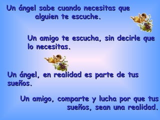 Un ángel sabe cuando necesitas que alguien te escuche. Un amigo, comparte y lucha por que tus sueños, sean una realidad. Un ángel, en realidad es parte de tus sueños. Un amigo te escucha, sin decirle que lo necesitas. 