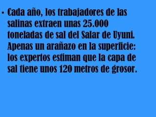 Cada año, los trabajadores de las salinas extraen unas 25.000 toneladas de sal del Salar de Uyuni. Apenas un arañazo en la superficie: los expertos estiman que la capa de sal tiene unos 120 metros de grosor. 