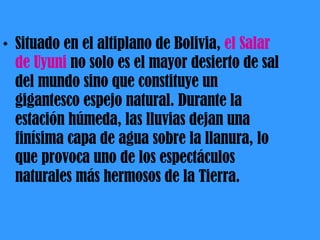 Situado en el altiplano de Bolivia,  el Salar de Uyuni  no solo es el mayor desierto de sal del mundo sino que constituye un gigantesco espejo natural. Durante la estación húmeda, las lluvias dejan una finísima capa de agua sobre la llanura, lo que provoca uno de los espectáculos naturales más hermosos de la Tierra. 