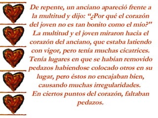 De repente, un anciano apareció frente a la multitud y dijo: “¿Por qué el corazón del joven no es tan bonito como el mío?" La multitud y el joven miraron hacia el corazón del anciano, que estaba latiendo con vigor, pero tenía muchas cicatrices. Tenía lugares en que se habían removido pedazos habiendose colocado otros en su lugar, pero éstos no encajaban bien, causando muchas irregularidades.  En ciertos puntos del corazón, faltaban pedazos. 
