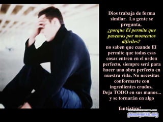 Dios trabaja de forma
     similar. La gente se
          pregunta,
   ¿porque El permite que
   pasemos por momentos
           difíciles?
  no saben que cuando El
   permite que todas esas
  cosas entren en el orden
perfecto, siempre será para
hacer una obra perfecta en
 nuestra vida. No necesitas
       conformarte con
    ingredientes crudos,
Deja TODO en sus manos...
    y se tornarán en algo

       fantástico!
 