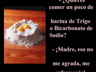 - ¿Quieres comer un poco de  harina de Trigo  o Bicarbonato de Sodio?  - ¡Madre, eso no  me agrada, me enfermaría!   