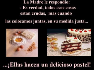 La Madre le respondio:     - Es verdad, todas esas cosas  estan crudas,  mas cuando  las colocamos juntas, en su medida justa...   ...¡Ellas hacen un delicioso pastel! 