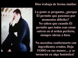 Dios trabaja de forma similar.   La gente se pregunta, ¿porque Él permite que pasemos por momentos difíciles?  No saben que cuando Él  permite que todas esas cosas entren en el orden perfecto, siempre obran a bien.  No necesitas conformarte con ingredientes crudos, Deja TODO en sus manos... ¡y se tornarán en algo fantástico!  