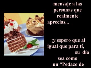 Envía este  mensaje a las  personas que  realmente  aprecias...  ¡y espero que al igual que para tí,  su  día sea como  un “Pedazo de Pastel”! 