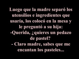 Luego que la madre separó los utensílios e ingredientes que usaría, los colocó en la mesa y le preguntó a su hija: -Querida, ¿quieres un pedazo de pastel?  - Claro madre, sabes que me encantan los pasteles... 