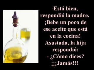 -Está bien,  respondió la madre.  ¡Bebe un poco de ese aceite que está en la cocina! Asustada, la hija respondió: - ¿Cómo dices? ¡¡¡Jamás!!!  