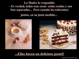 La Madre le respondió:
- Es verdad, todas esas cosas están crudas y son
feas separadas... Pero cuando las colocamos
juntas, en su justa medida...
...Ellas hacen un delicioso pastel!
Difunde AvanzaPorMas.com
 