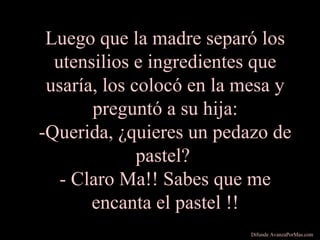 Luego que la madre separó los
utensilios e ingredientes que
usaría, los colocó en la mesa y
preguntó a su hija:
-Querida, ¿quieres un pedazo de
pastel?
- Claro Ma!! Sabes que me
encanta el pastel !!
Difunde AvanzaPorMas.com
 