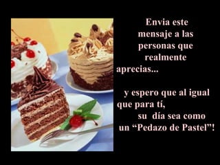 Envia este  mensaje a las  personas que  realmente  aprecias...  y espero que al igual que para tí,  su  día sea como  un “Pedazo de Pastel”! 