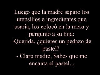 Luego que la madre separo los utensílios e ingredientes que usaría, los colocó en la mesa y perguntó a su hija: -Querida, ¿quieres un pedazo de pastel?  - Claro madre, Sabes que me encanta el pastel... 
