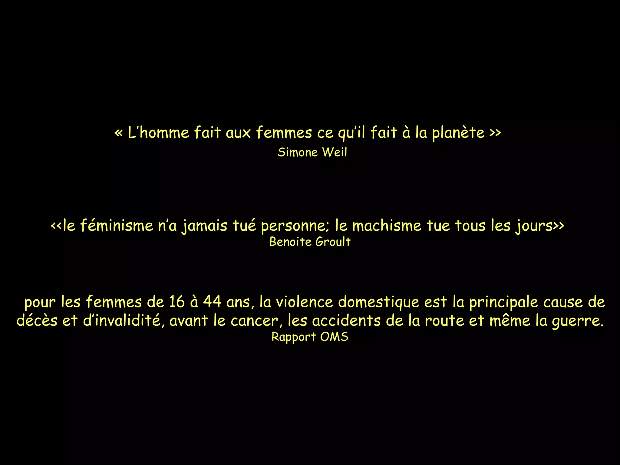 « L’homme fait aux femmes ce qu’il fait à la planète >>    Simone Weil <<le féminisme n’a jamais tué personne; le machisme tue tous les jours>>  Benoite Groult   pour les femmes de 16 à 44 ans, la violence domestique est la principale cause de décès et d’invalidité, avant le cancer, les accidents de la route et même la guerre.  Rapport OMS 