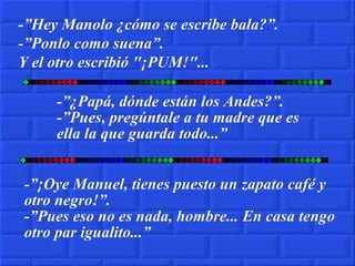 -”¿Papá, dónde están los Andes?”. -”Pues, pregúntale a tu madre que es ella la que guarda todo...” -”¡Oye Manuel, tienes puesto un zapato café y otro negro!”. -”Pues eso no es nada, hombre... En casa tengo otro par igualito...” -”Hey Manolo ¿cómo se escribe bala?”. -”Ponlo como suena”. Y el otro escribió "¡PUM!"... 