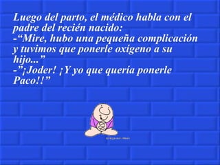 Luego del parto, el médico habla con el padre del recién nacido: -“Mire, hubo una pequeña complicación y tuvimos que ponerle oxígeno a su hijo...” -”¡Joder! ¡Y yo que quería ponerle Paco!!” 