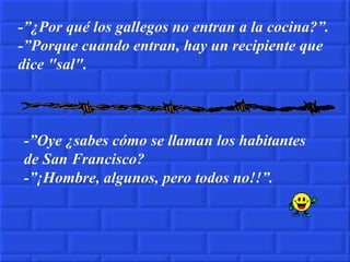 -”¿Por qué los gallegos no entran a la cocina?”. -”Porque cuando entran, hay un recipiente que dice "sal". -”Oye ¿sabes cómo se llaman los habitantes de San Francisco? -”¡Hombre, algunos, pero todos no!!”. 