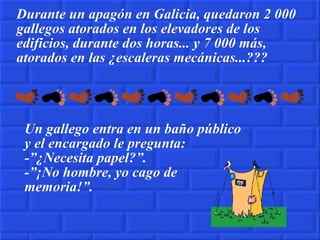 Durante un apagón en Galicia, quedaron 2 000 gallegos atorados en los elevadores de los edificios, durante dos horas... y 7 000 más, atorados en las ¿escaleras mecánicas...??? Un gallego entra en un baño público y el encargado le pregunta: -”¿Necesita papel?”. -”¡No hombre, yo cago de memoria!”. 