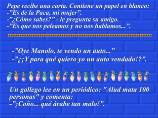 Pepe recibe una carta. Contiene un papel en blanco: -”Es de la Paca, mi mujer”. -”¿Cómo sabes?” - le pregunta su amigo. -”Es que nos peleamos y no nos hablamos...”. -”Oye Manolo, te vendo un auto...” -”¿¡Y para qué quiero yo un auto vendado!?”. Un gallego lee en un periódico: "Alud mata 100 personas" y comenta: -”¡Coño... qué árabe tan malo!”. 
