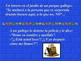 Un letrero en el jardín de un parque gallego: "Se multará a la persona que se sorprenda tirando basura aquí, a la que no, NO"... A un gallego lo detiene la policía y le dice: -”Deme su nombre y apellido”. -”¿¡Está usted loco!? ¿¡Y yo después cómo me llamo!?”. 