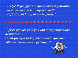 -”Oye Pepe, ¿para ti qué es más importante, la ignorancia o la indiferencia?”. -”¡Coño, ni lo sé, ni me importa!”. -”¿Por qué los gallegos van al supermercado desnudos?”. -”Porque afuera hay un anuncio que dice: 50% de descuento en pelotas...” 