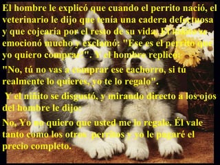 El hombre le explicó que cuando el perrito nació, el veterinario le dijo que tenía una cadera defectuosa y que cojearía por el resto de su vida. El niñito se emocionó mucho y exclamó: "Ese es el perrito que yo quiero comprar!". Y el hombre replicó:  "No, tú no vas a comprar ese cachorro, si tú realmente lo quieres, yo te lo regalo". Y el niñito se disgustó, y mirando directo a los ojos del hombre le dijo:  No, Yo no quiero que usted me lo regale. Él vale tanto como los otros  perritos y yo le pagaré el precio completo.  