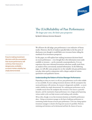 The (Un)Reliability of Past Performance
                                  The longer your view, the better your perspective
                                  By Baird’s Advisory Services Research




                                  We all know the old adage: past performance is not indicative of future
                                  results. However, this bit of wisdom typically hides in the fine print of
                                  disclosures even though it would likely serve investors better riding the
                                  masthead of an investment prospectus.
If you’re making investment       In this paper, we will explain how making investment decisions based
decisions with the assumption     on recent performance – even though this is the information most easily
that recent performance will      available to investors – can be extremely counterproductive. It is our
continue, that measure is         experience that more informed investment selections usually result from
dangerously unreliable –          an analysis of less conveniently attained information. In the following
as recent market volatility has   pages, we will offer some perspective on the valuable role past performance
amply demonstrated.               can play when used in conjunction with a deeper analysis of various
                                  quantitative and qualitative factors.

                                  Understanding the Pattern of Active Manager Performance
                                  Depending on what you want it to tell you, past performance can be either reliable
                                  or very unreliable. If you’re making investment decisions with the assumption that
                                  recent performance will continue, the measure is dangerously unreliable – as recent
                                  market volatility has amply demonstrated. Yet, studying past performance can be
                                  a valuable exercise from the standpoint that reversion to the mean is a powerful
                                  dynamic, and the examination of past performance over a longer period spanning
                                  various market cycles can help investors avoid making costly mistakes.
                                  All too often, though, we see that investment decisions are fueled by performance
                                  alone – hiring an investment manager on the basis of solid past performance or
                                  terminating another because of recent poor performance. To be sure, hiring superior
                                  investment managers is critical to the long-term success of a portfolio. However,
                                  mistiming such decisions can be detrimental and limit the chances of success.
 