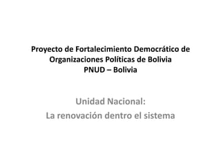 Proyecto de Fortalecimiento Democrático de
     Organizaciones Políticas de Bolivia
              PNUD – Bolivia


          Unidad Nacional:
   La renovación dentro el sistema
 