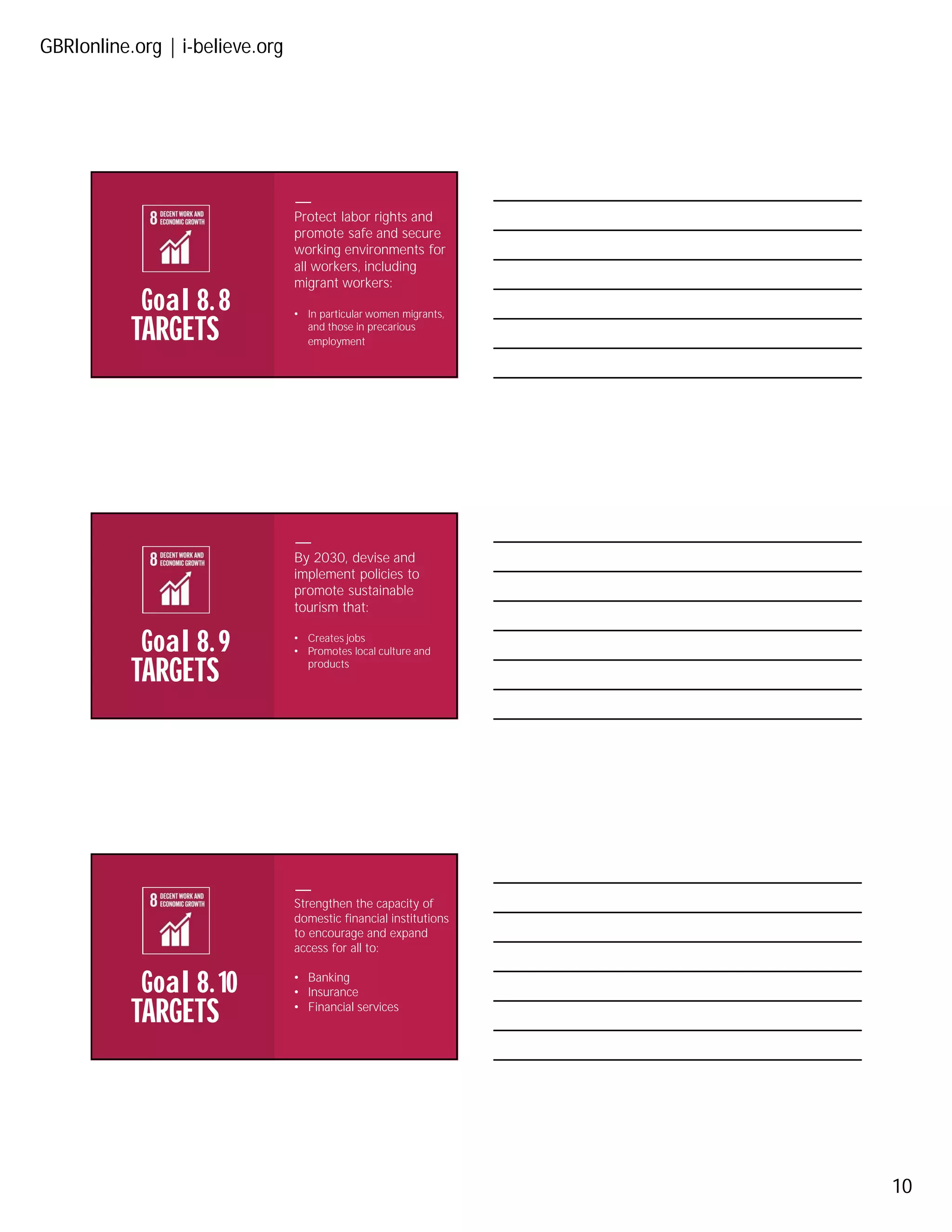 GBRIonline.org | i-believe.org
10
TARGETS
Goal 8. 8
Protect labor rights and
promote safe and secure
working environments for
all workers, including
migrant workers:
• In particular women migrants,
and those in precarious
employment
TARGETS
Goal 8. 9
By 2030, devise and
implement policies to
promote sustainable
tourism that:
• Creates jobs
• Promotes local culture and
products
TARGETS
Goal 8. 10
Strengthen the capacity of
domestic financial institutions
to encourage and expand
access for all to:
• Banking
• Insurance
• Financial services
 