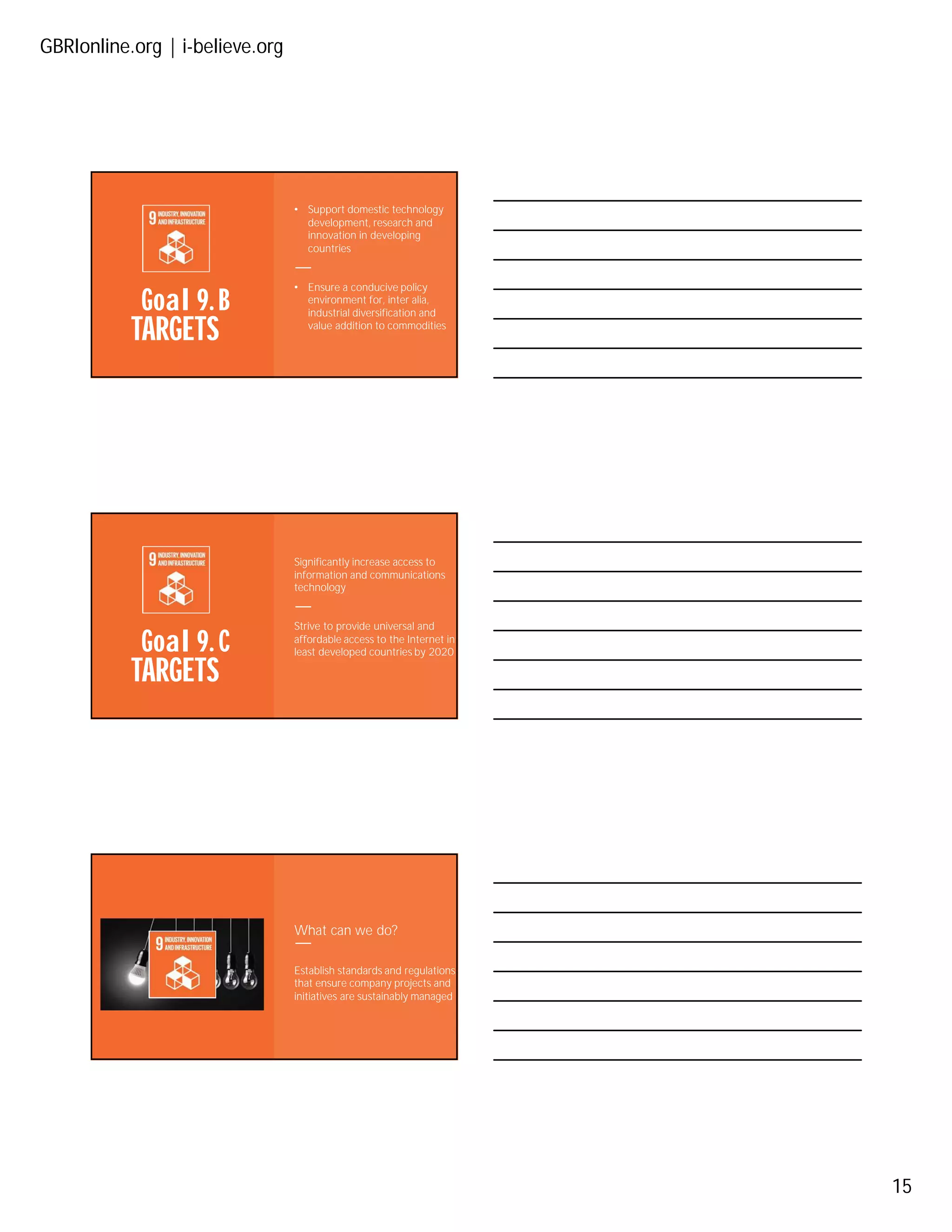GBRIonline.org | i-believe.org
15
TARGETS
Goal 9. B
• Support domestic technology
development, research and
innovation in developing
countries
• Ensure a conducive policy
environment for, inter alia,
industrial diversification and
value addition to commodities
TARGETS
Goal 9. C
Significantly increase access to
information and communications
technology
Strive to provide universal and
affordable access to the Internet in
least developed countries by 2020
What can we do?
Establish standards and regulations
that ensure company projects and
initiatives are sustainably managed
 
