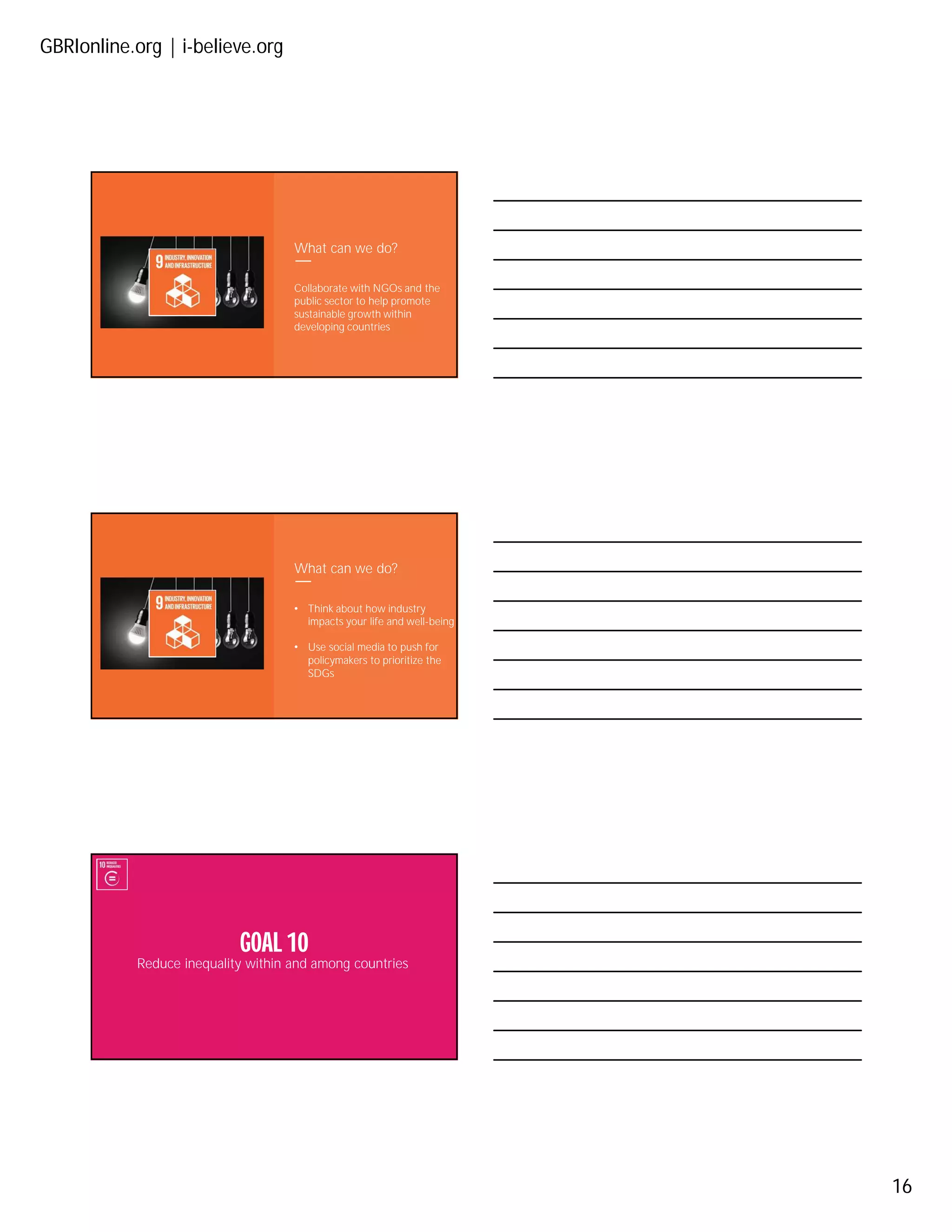 GBRIonline.org | i-believe.org
16
What can we do?
Collaborate with NGOs and the
public sector to help promote
sustainable growth within
developing countries
What can we do?
• Think about how industry
impacts your life and well-being
• Use social media to push for
policymakers to prioritize the
SDGs
Reduce inequality within and among countries
GOAL 10
 