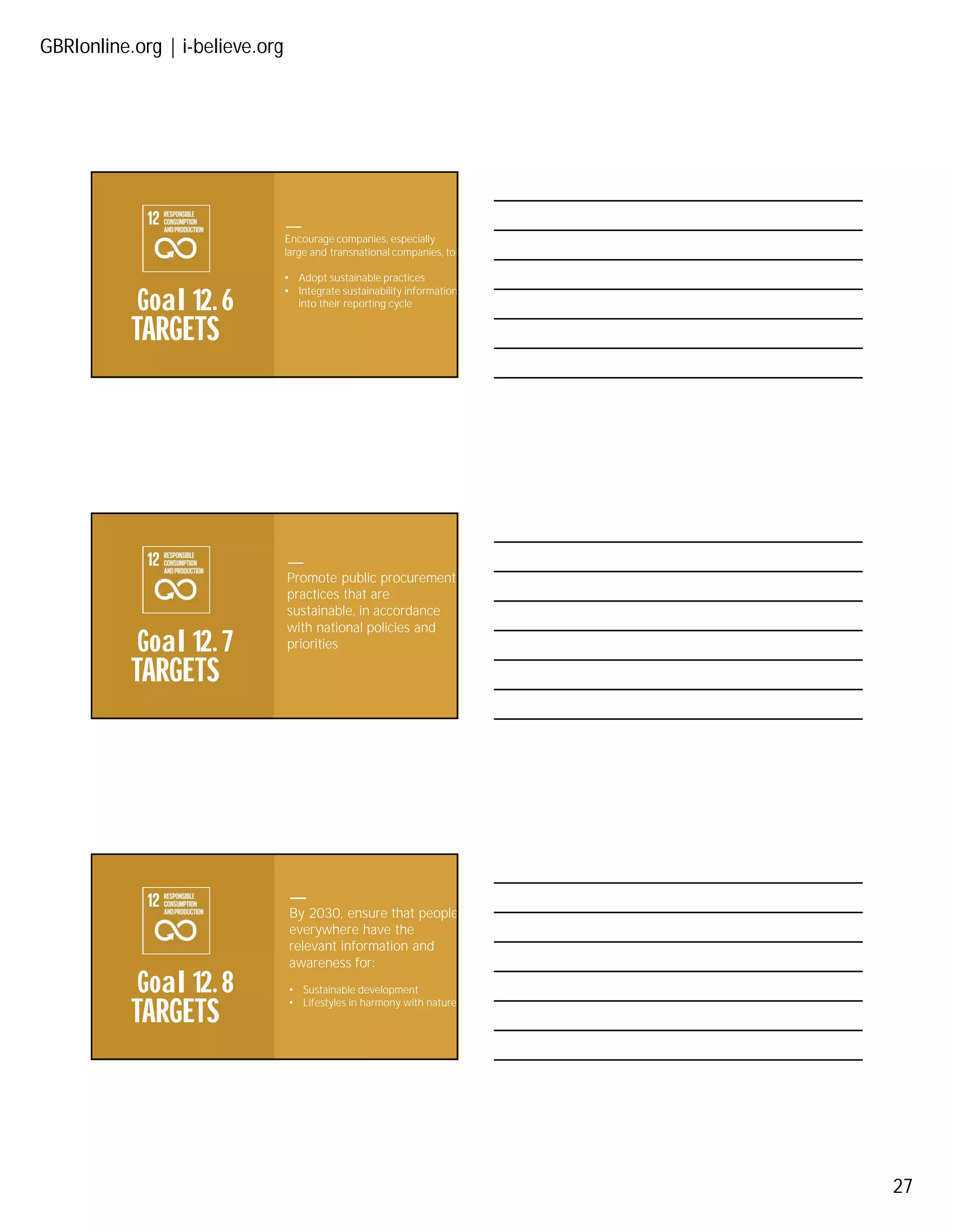 GBRIonline.org | i-believe.org
27
TARGETS
Goal 12. 6
Encourage companies, especially
large and transnational companies, to:
• Adopt sustainable practices
• Integrate sustainability information
into their reporting cycle
TARGETS
Goal 12. 7
Promote public procurement
practices that are
sustainable, in accordance
with national policies and
priorities
TARGETS
Goal 12. 8
By 2030, ensure that people
everywhere have the
relevant information and
awareness for:
• Sustainable development
• Lifestyles in harmony with nature
 