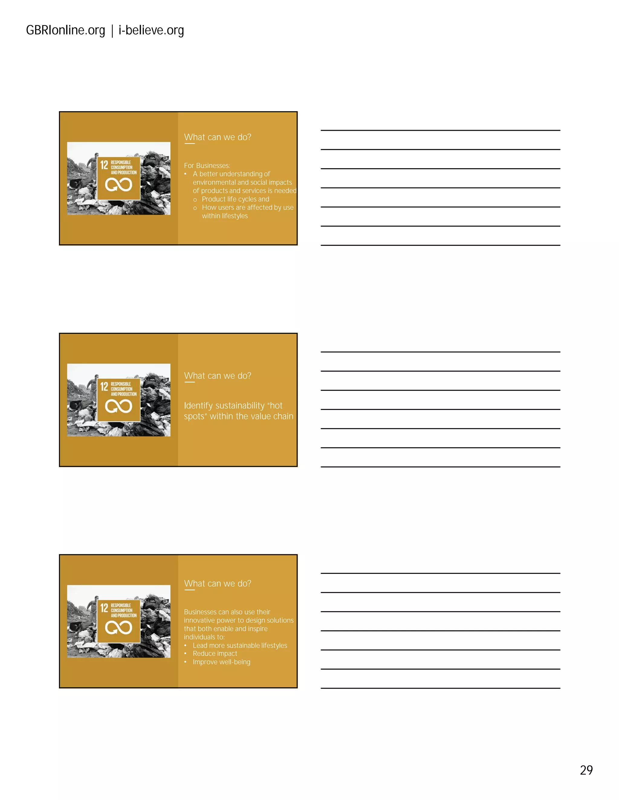 GBRIonline.org | i-believe.org
29
What can we do?
For Businesses:
• A better understanding of
environmental and social impacts
of products and services is needed
o Product life cycles and
o How users are affected by use
within lifestyles
What can we do?
Identify sustainability “hot
spots” within the value chain
What can we do?
Businesses can also use their
innovative power to design solutions
that both enable and inspire
individuals to:
• Lead more sustainable lifestyles
• Reduce impact
• Improve well-being
 